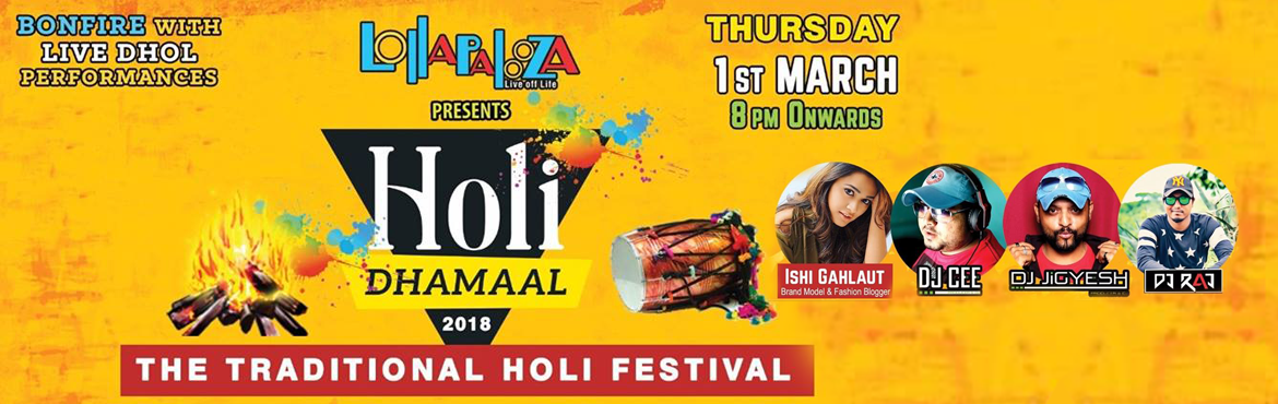 Book Online Tickets for Lollapalooza Presents || Holi Dhamaal -2, Pune. Lollapalooza Presents || Holi Dhamaal -2018 (The Traditional Holi Festival)&nbsp;
&nbsp;

This Holi ,Battle between best of Bollywood and Bhangra Music in On.


Get ready one more time in Traditional Style for festival of Colors


&nbsp;


//Thursday